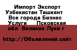 Импорт-Экспорт Узбекистан Ташкент  - Все города Бизнес » Услуги   . Псковская обл.,Великие Луки г.